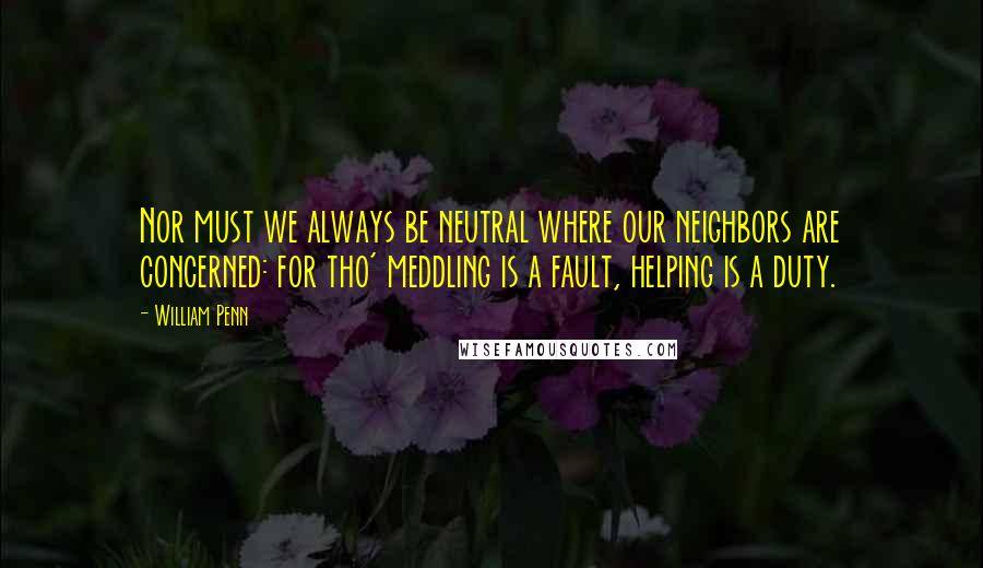 William Penn Quotes: Nor must we always be neutral where our neighbors are concerned: for tho' meddling is a fault, helping is a duty.