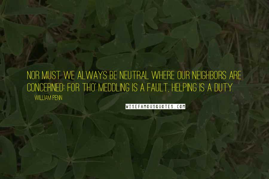 William Penn Quotes: Nor must we always be neutral where our neighbors are concerned: for tho' meddling is a fault, helping is a duty.