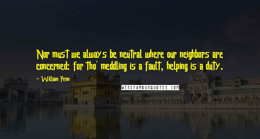 William Penn Quotes: Nor must we always be neutral where our neighbors are concerned: for tho' meddling is a fault, helping is a duty.