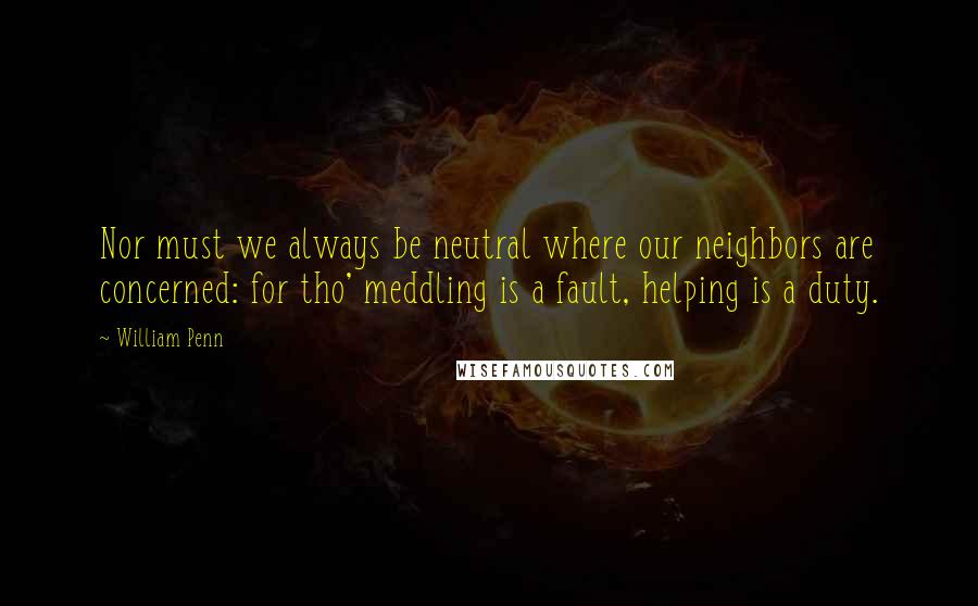 William Penn Quotes: Nor must we always be neutral where our neighbors are concerned: for tho' meddling is a fault, helping is a duty.