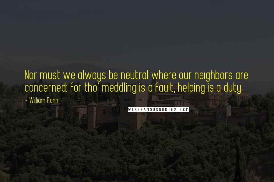 William Penn Quotes: Nor must we always be neutral where our neighbors are concerned: for tho' meddling is a fault, helping is a duty.