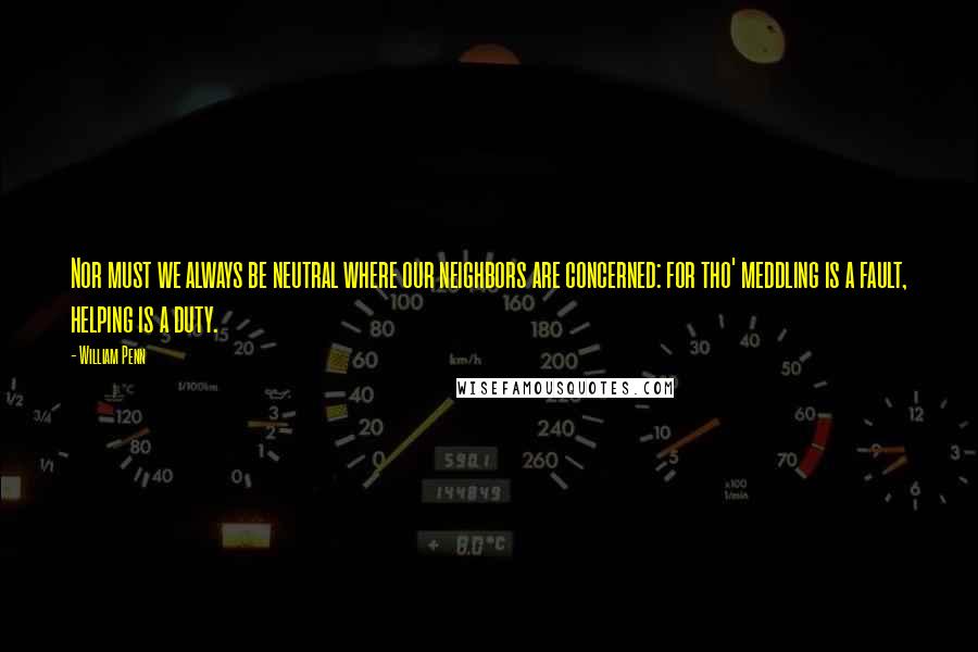 William Penn Quotes: Nor must we always be neutral where our neighbors are concerned: for tho' meddling is a fault, helping is a duty.