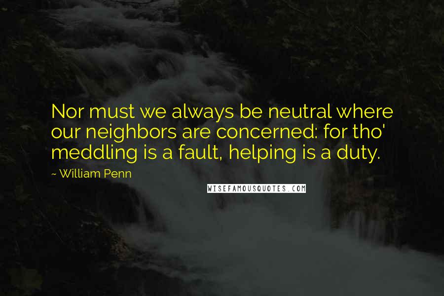 William Penn Quotes: Nor must we always be neutral where our neighbors are concerned: for tho' meddling is a fault, helping is a duty.