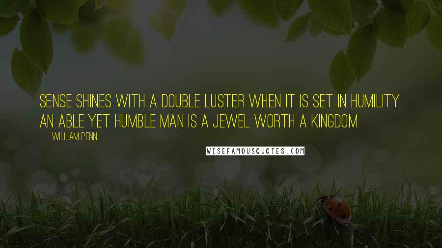 William Penn Quotes: Sense shines with a double luster when it is set in humility. An able yet humble man is a jewel worth a kingdom.