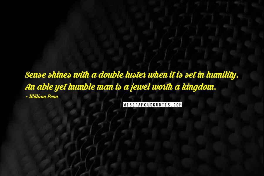 William Penn Quotes: Sense shines with a double luster when it is set in humility. An able yet humble man is a jewel worth a kingdom.