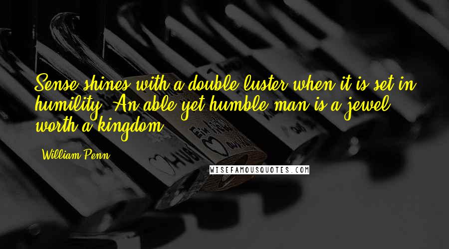William Penn Quotes: Sense shines with a double luster when it is set in humility. An able yet humble man is a jewel worth a kingdom.