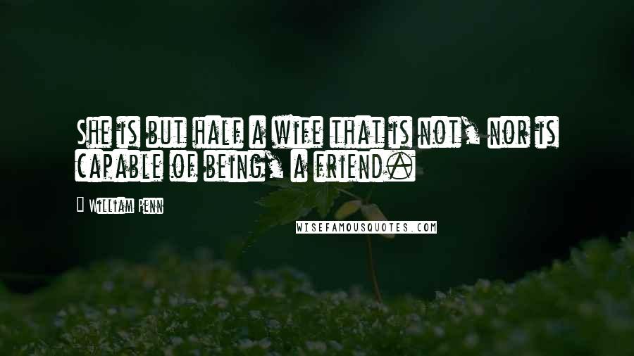 William Penn Quotes: She is but half a wife that is not, nor is capable of being, a friend.