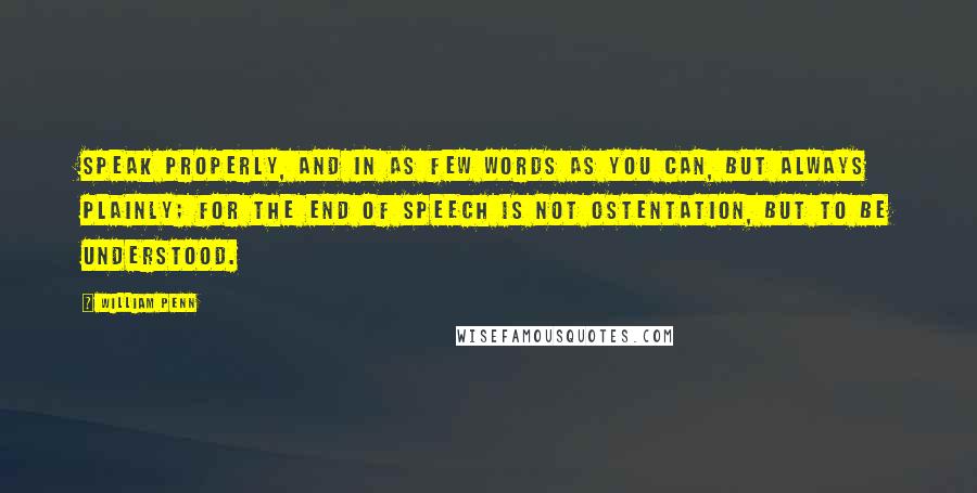 William Penn Quotes: Speak properly, and in as few words as you can, but always plainly; for the end of speech is not ostentation, but to be understood.