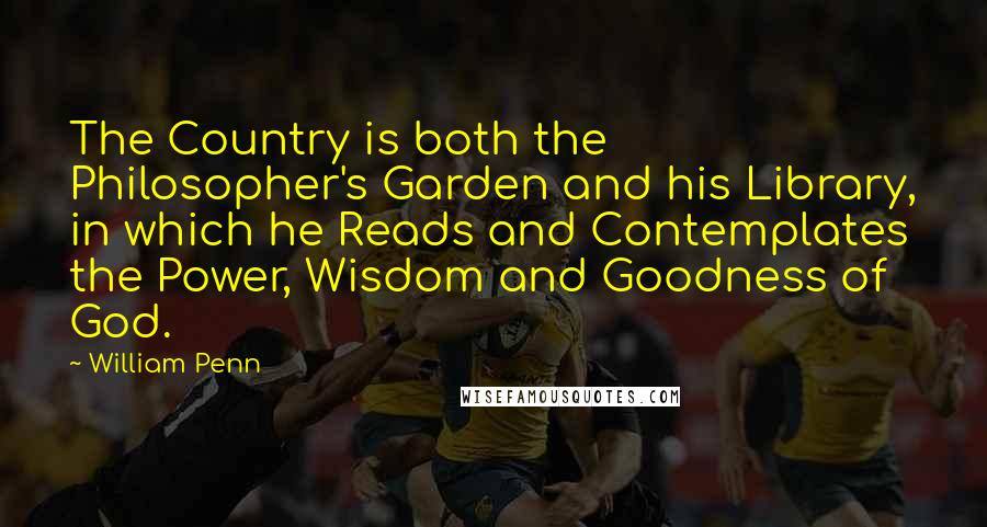 William Penn Quotes: The Country is both the Philosopher's Garden and his Library, in which he Reads and Contemplates the Power, Wisdom and Goodness of God.