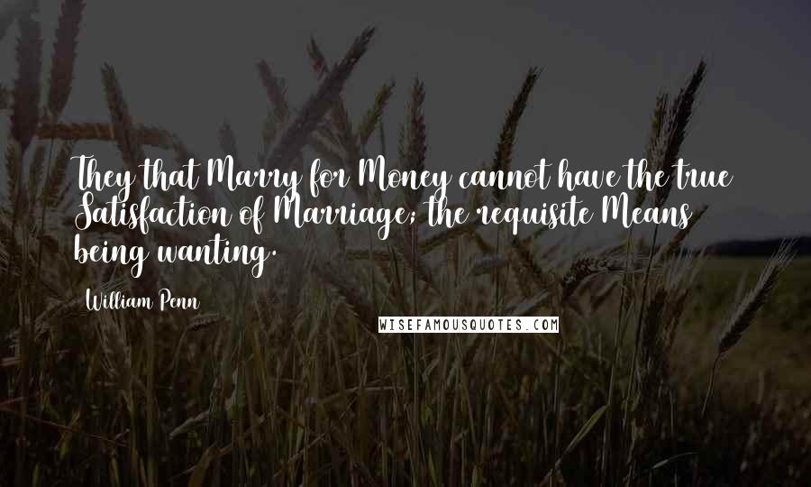 William Penn Quotes: They that Marry for Money cannot have the true Satisfaction of Marriage; the requisite Means being wanting.