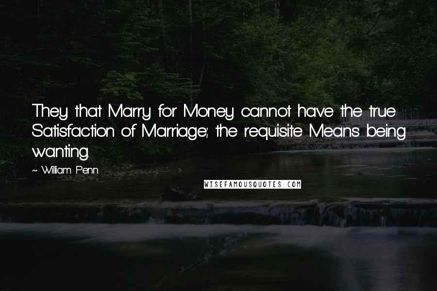 William Penn Quotes: They that Marry for Money cannot have the true Satisfaction of Marriage; the requisite Means being wanting.