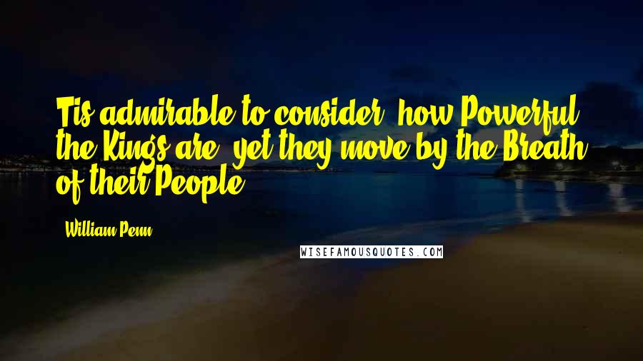 William Penn Quotes: Tis admirable to consider, how Powerful the Kings are, yet they move by the Breath of their People.