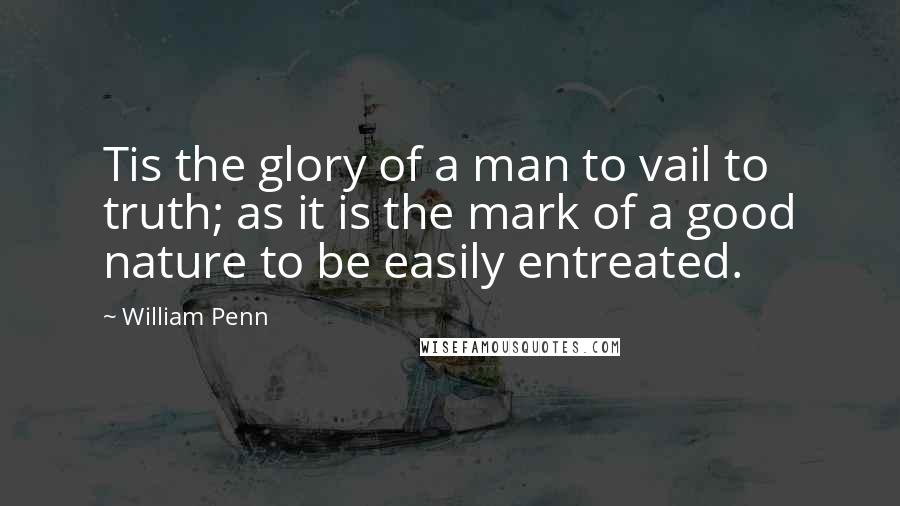 William Penn Quotes: Tis the glory of a man to vail to truth; as it is the mark of a good nature to be easily entreated.