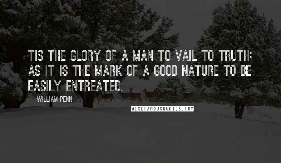 William Penn Quotes: Tis the glory of a man to vail to truth; as it is the mark of a good nature to be easily entreated.