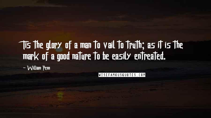 William Penn Quotes: Tis the glory of a man to vail to truth; as it is the mark of a good nature to be easily entreated.