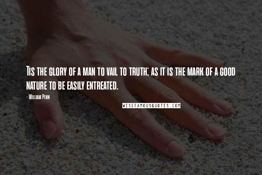 William Penn Quotes: Tis the glory of a man to vail to truth; as it is the mark of a good nature to be easily entreated.