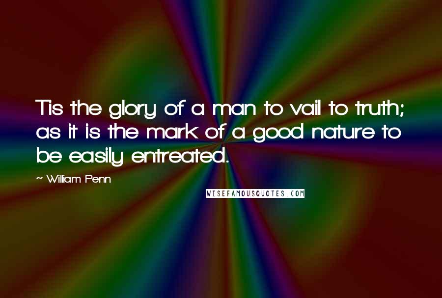 William Penn Quotes: Tis the glory of a man to vail to truth; as it is the mark of a good nature to be easily entreated.