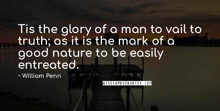 William Penn Quotes: Tis the glory of a man to vail to truth; as it is the mark of a good nature to be easily entreated.