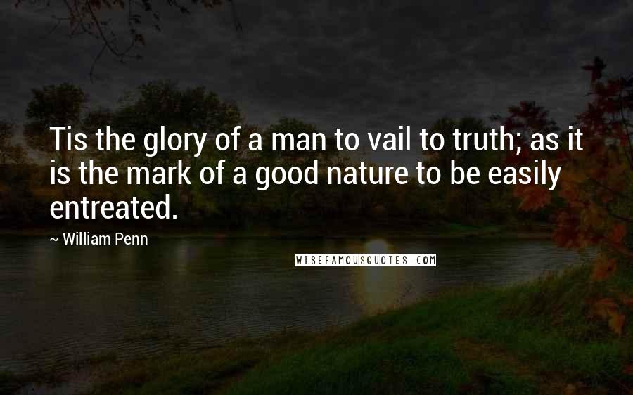 William Penn Quotes: Tis the glory of a man to vail to truth; as it is the mark of a good nature to be easily entreated.