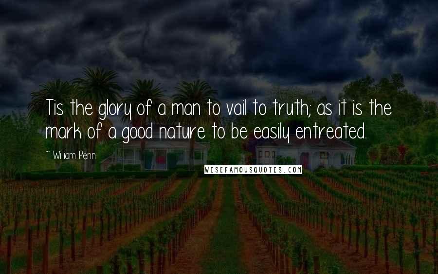 William Penn Quotes: Tis the glory of a man to vail to truth; as it is the mark of a good nature to be easily entreated.