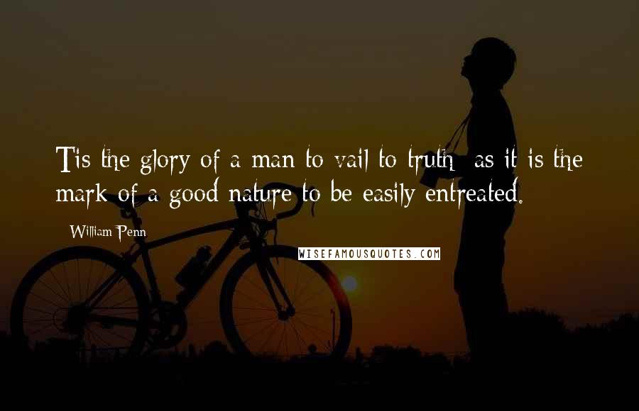 William Penn Quotes: Tis the glory of a man to vail to truth; as it is the mark of a good nature to be easily entreated.