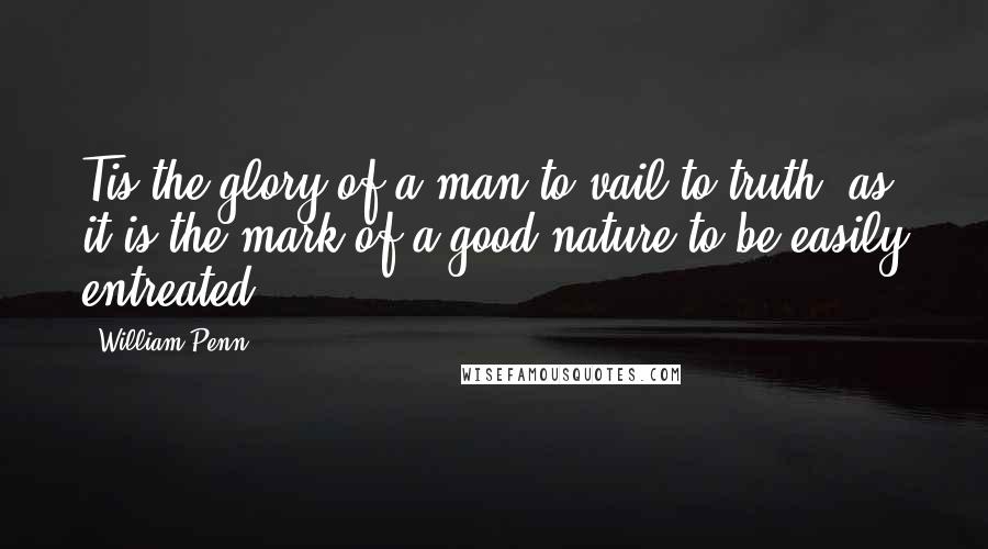 William Penn Quotes: Tis the glory of a man to vail to truth; as it is the mark of a good nature to be easily entreated.