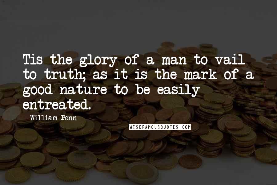 William Penn Quotes: Tis the glory of a man to vail to truth; as it is the mark of a good nature to be easily entreated.