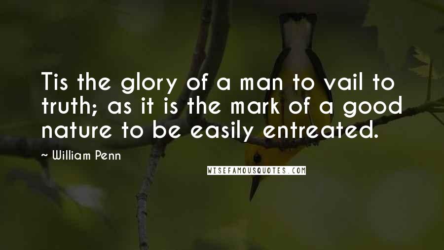 William Penn Quotes: Tis the glory of a man to vail to truth; as it is the mark of a good nature to be easily entreated.