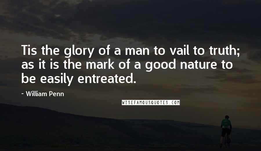 William Penn Quotes: Tis the glory of a man to vail to truth; as it is the mark of a good nature to be easily entreated.