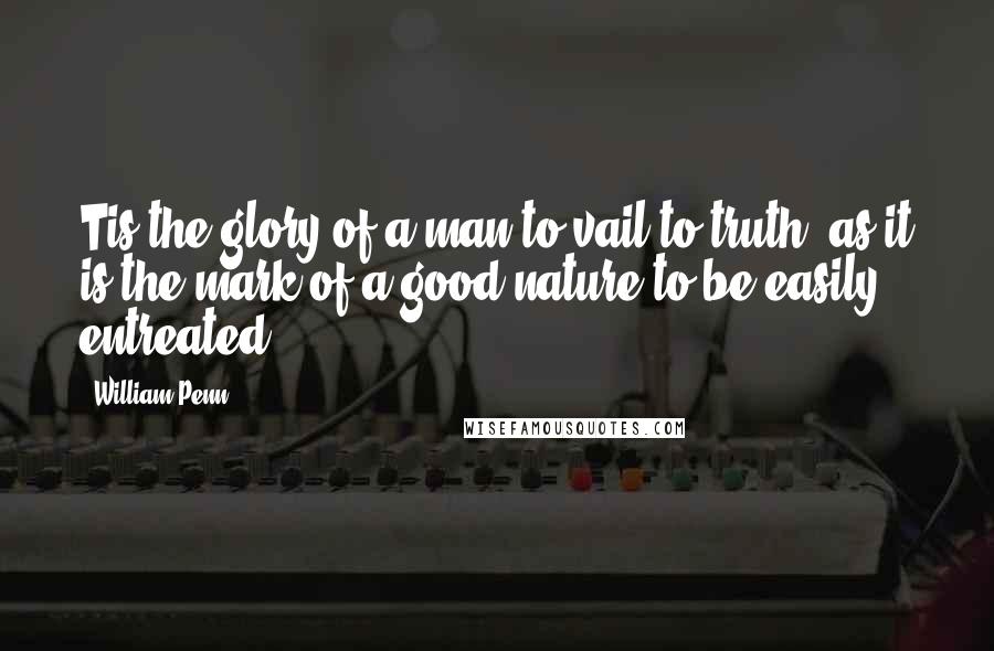 William Penn Quotes: Tis the glory of a man to vail to truth; as it is the mark of a good nature to be easily entreated.