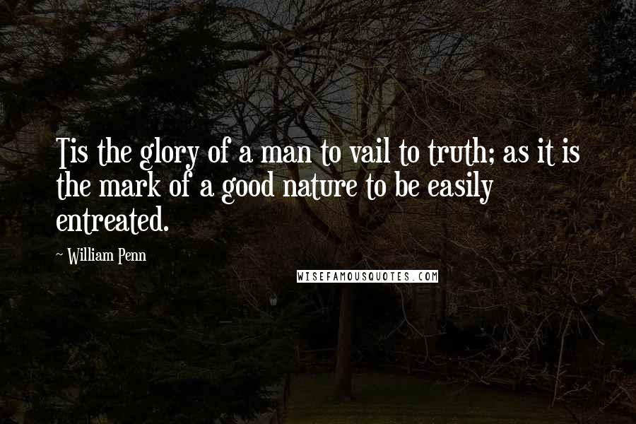 William Penn Quotes: Tis the glory of a man to vail to truth; as it is the mark of a good nature to be easily entreated.