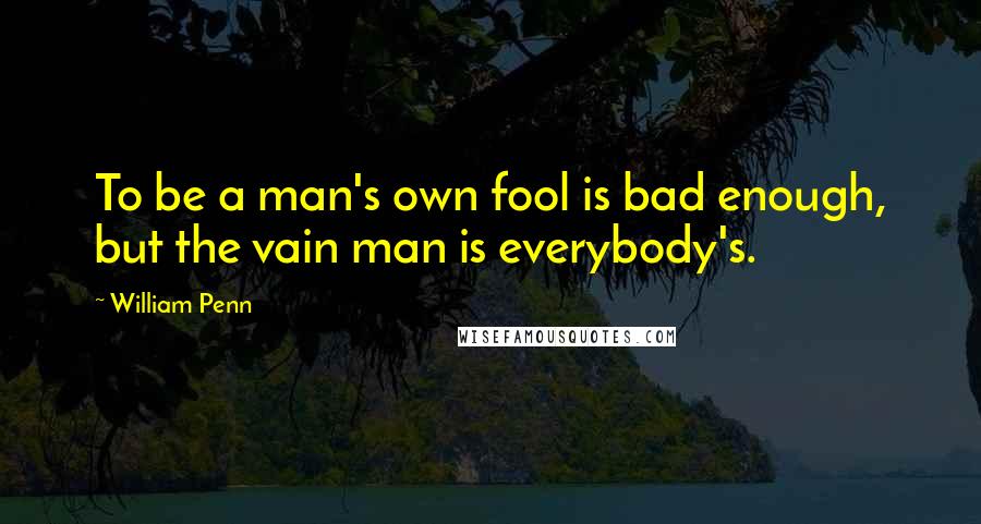 William Penn Quotes: To be a man's own fool is bad enough, but the vain man is everybody's.