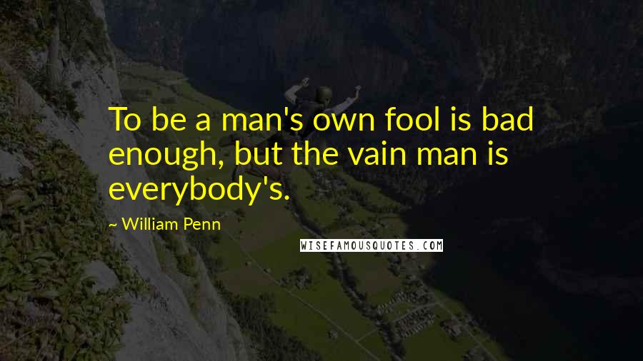 William Penn Quotes: To be a man's own fool is bad enough, but the vain man is everybody's.