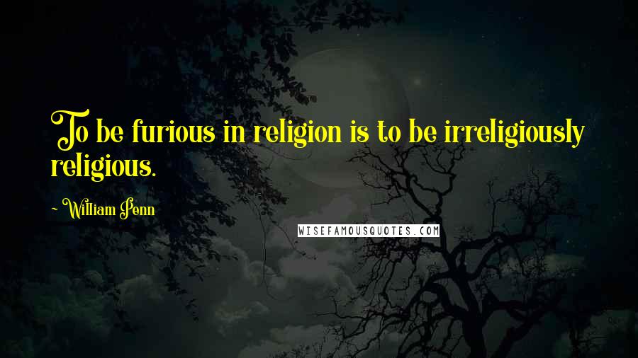 William Penn Quotes: To be furious in religion is to be irreligiously religious.