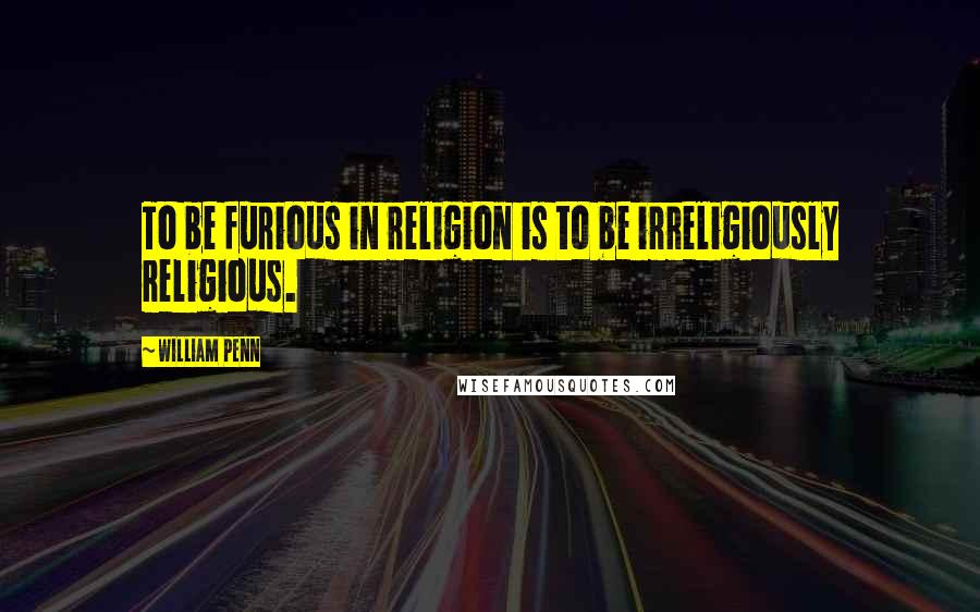 William Penn Quotes: To be furious in religion is to be irreligiously religious.