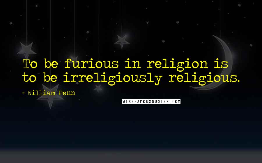William Penn Quotes: To be furious in religion is to be irreligiously religious.