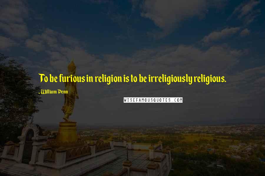 William Penn Quotes: To be furious in religion is to be irreligiously religious.