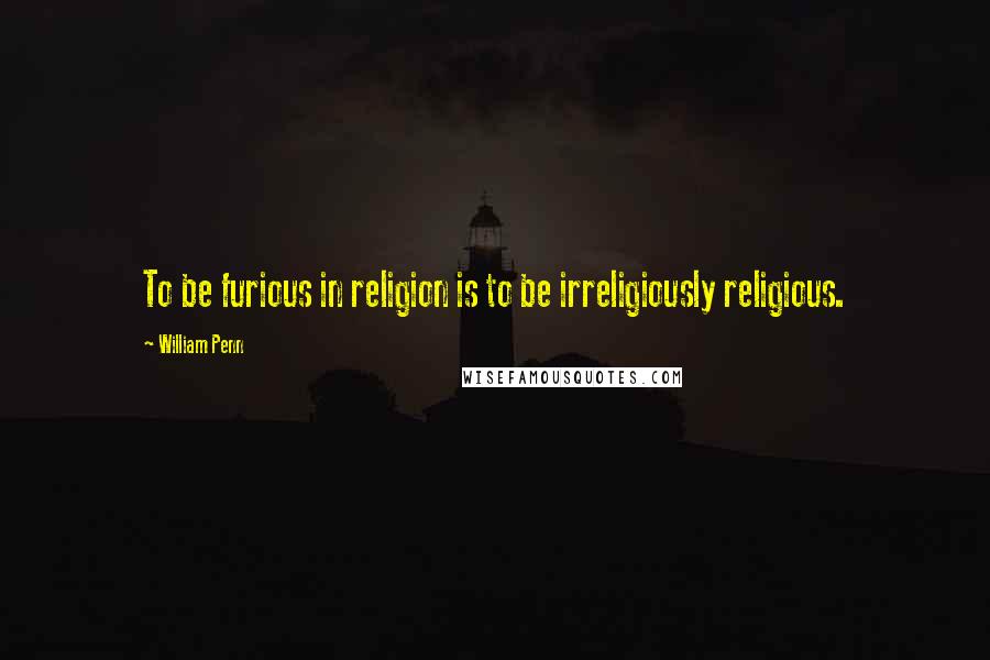 William Penn Quotes: To be furious in religion is to be irreligiously religious.