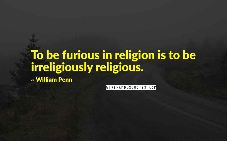 William Penn Quotes: To be furious in religion is to be irreligiously religious.