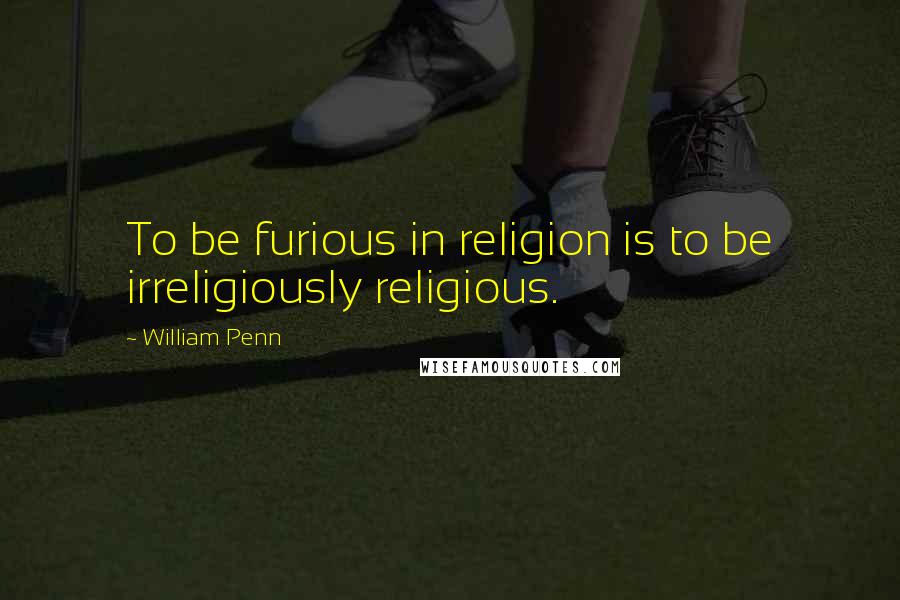 William Penn Quotes: To be furious in religion is to be irreligiously religious.
