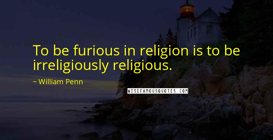 William Penn Quotes: To be furious in religion is to be irreligiously religious.