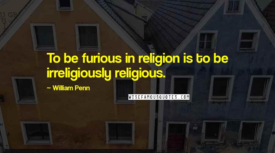 William Penn Quotes: To be furious in religion is to be irreligiously religious.