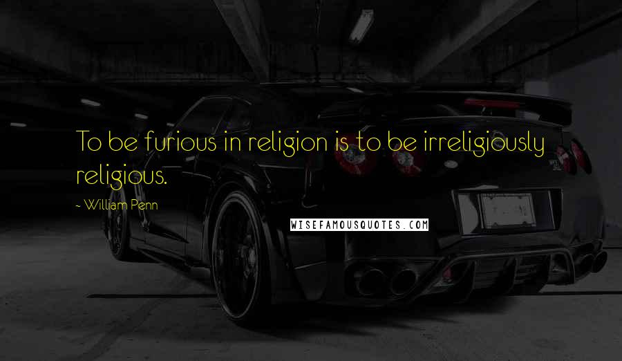 William Penn Quotes: To be furious in religion is to be irreligiously religious.