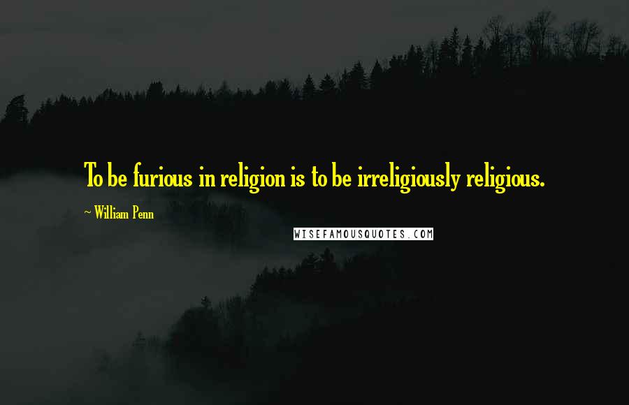 William Penn Quotes: To be furious in religion is to be irreligiously religious.