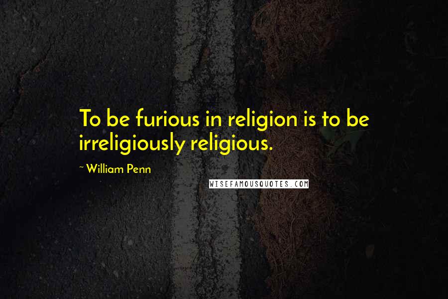 William Penn Quotes: To be furious in religion is to be irreligiously religious.