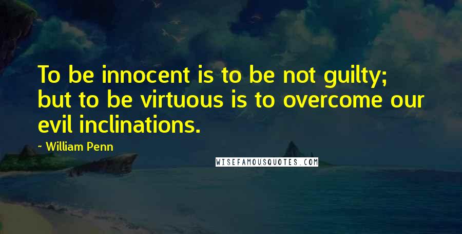 William Penn Quotes: To be innocent is to be not guilty; but to be virtuous is to overcome our evil inclinations.
