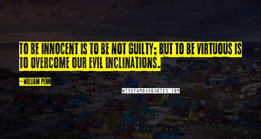 William Penn Quotes: To be innocent is to be not guilty; but to be virtuous is to overcome our evil inclinations.