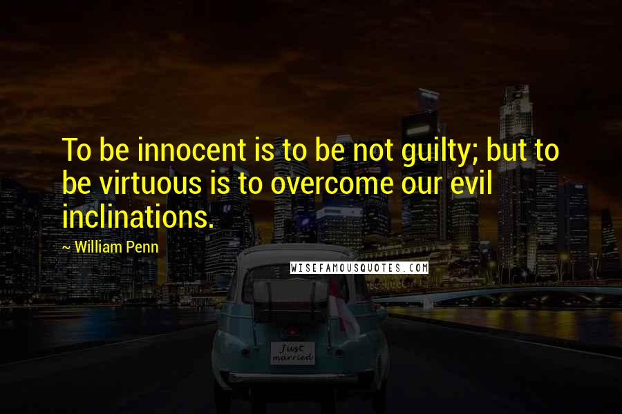 William Penn Quotes: To be innocent is to be not guilty; but to be virtuous is to overcome our evil inclinations.