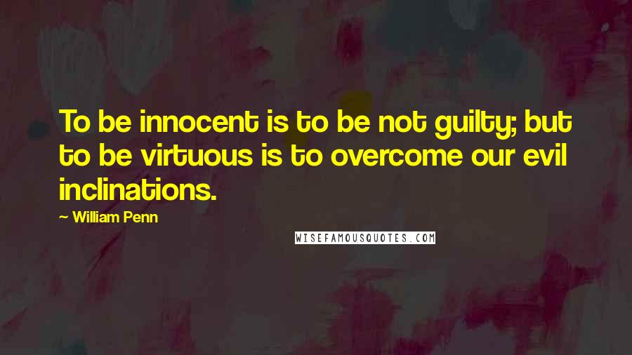 William Penn Quotes: To be innocent is to be not guilty; but to be virtuous is to overcome our evil inclinations.