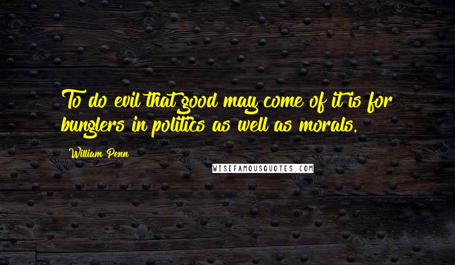 William Penn Quotes: To do evil that good may come of it is for bunglers in politics as well as morals.